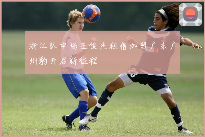 浙江队中场王俊杰租借加盟广东广州豹开启新征程