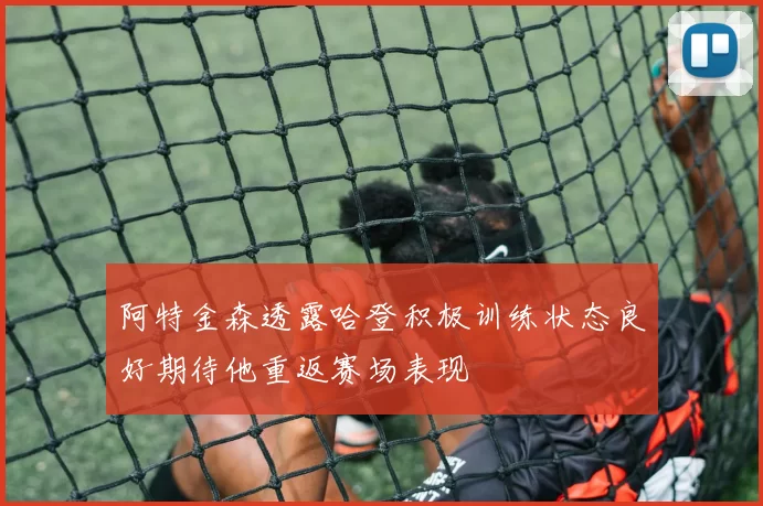 阿特金森透露哈登积极训练状态良好期待他重返赛场表现