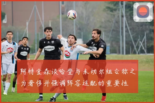 阿特金森谈哈登与米切尔组合称之为奢侈并强调阵容适配的重要性