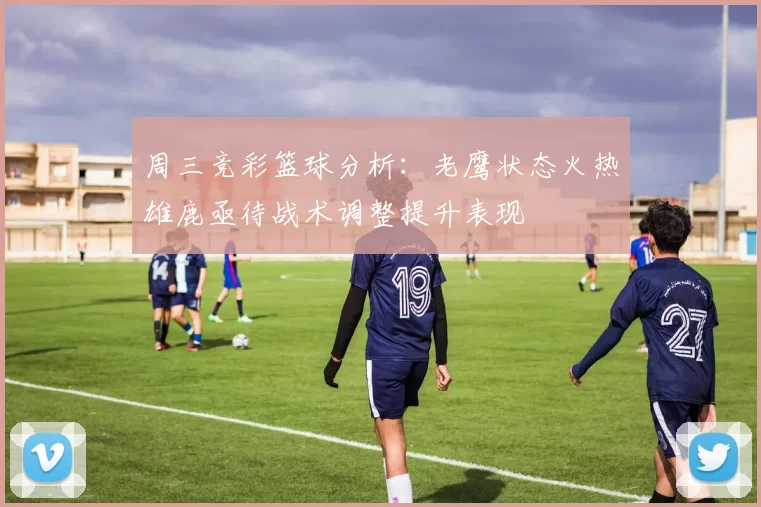 周三竞彩篮球分析：老鹰状态火热雄鹿亟待战术调整提升表现