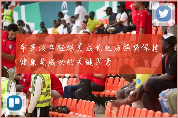 希罗谈年轻球员成长经历强调保持健康是成功的关键因素