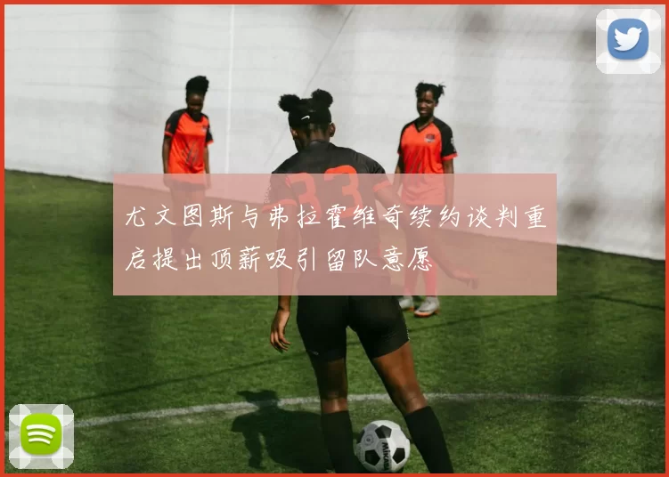 尤文图斯与弗拉霍维奇续约谈判重启提出顶薪吸引留队意愿