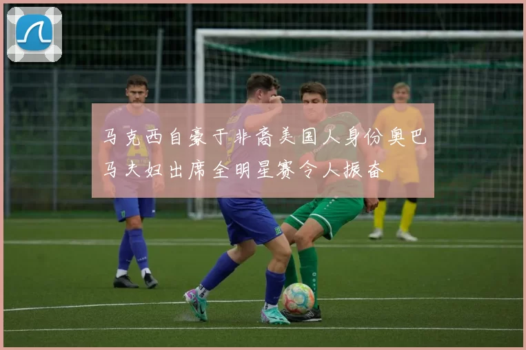 马克西自豪于非裔美国人身份奥巴马夫妇出席全明星赛令人振奋