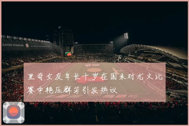 里奇女友年长十岁在国米对尤文比赛中艳压群芳引发热议