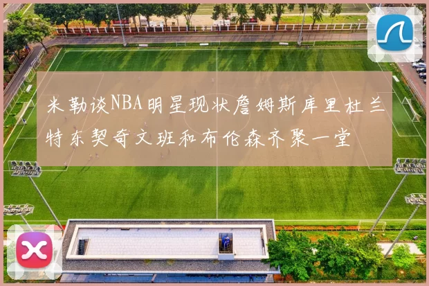 米勒谈NBA明星现状詹姆斯库里杜兰特东契奇文班和布伦森齐聚一堂