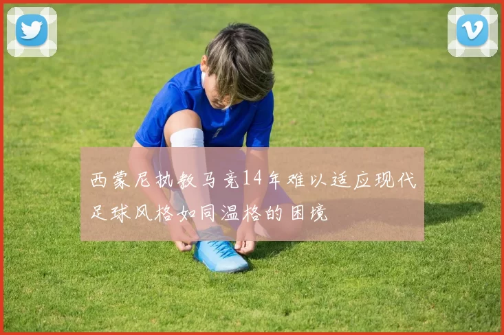 西蒙尼执教马竞14年难以适应现代足球风格如同温格的困境