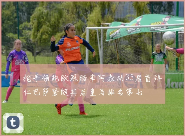 枪手领跑欧冠赔率阿森纳35居首拜仁巴萨紧随其后皇马排名第七
