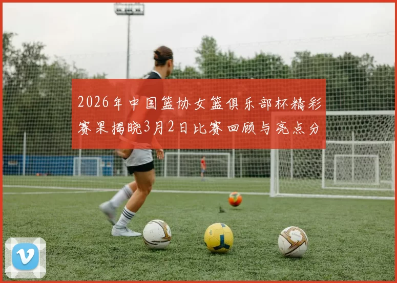 2026年中国篮协女篮俱乐部杯精彩赛果揭晓3月2日比赛回顾与亮点分析