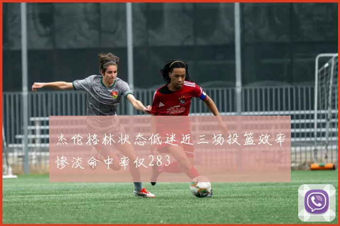 杰伦格林状态低迷近三场投篮效率惨淡命中率仅283