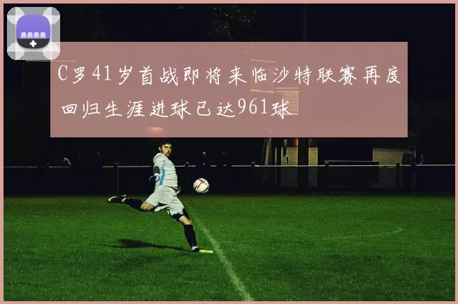 C罗41岁首战即将来临沙特联赛再度回归生涯进球已达961球
