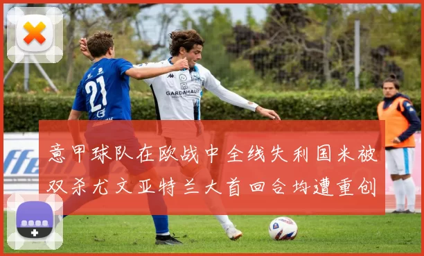 意甲球队在欧战中全线失利国米被双杀尤文亚特兰大首回合均遭重创