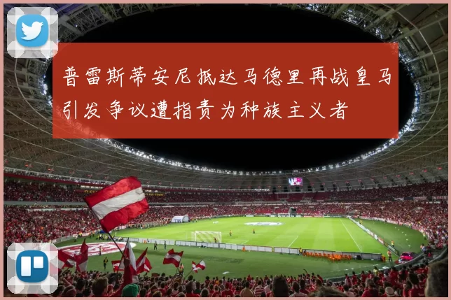 普雷斯蒂安尼抵达马德里再战皇马引发争议遭指责为种族主义者