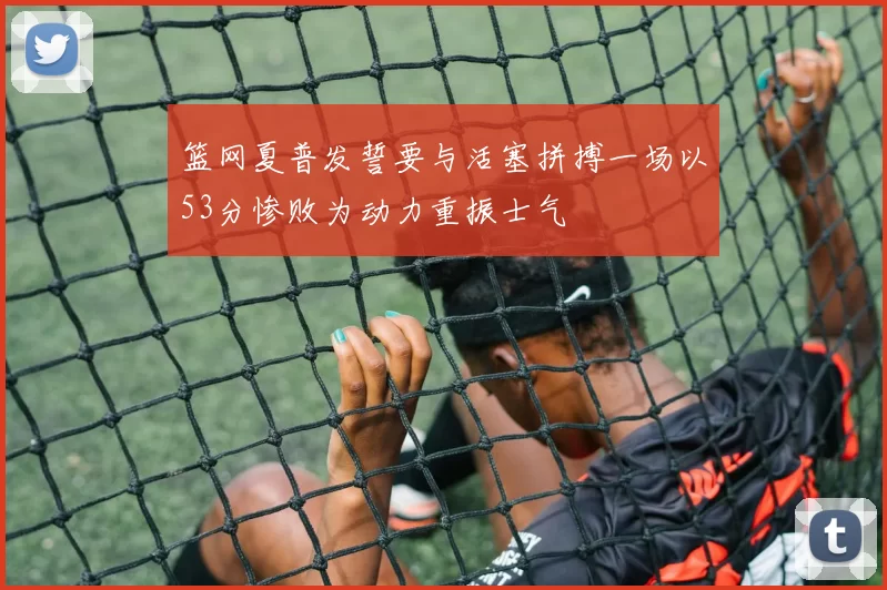 篮网夏普发誓要与活塞拼搏一场以53分惨败为动力重振士气