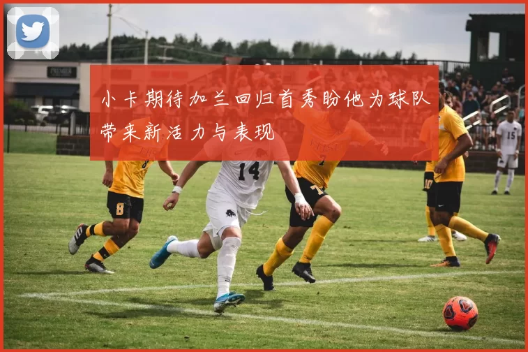 小卡期待加兰回归首秀盼他为球队带来新活力与表现