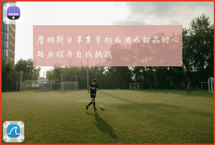 詹姆斯分享赛季初戒酒戒甜品的心路历程与自我挑战