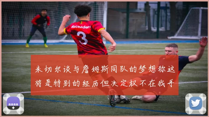 米切尔谈与詹姆斯同队的梦想称这将是特别的经历但决定权不在我手中