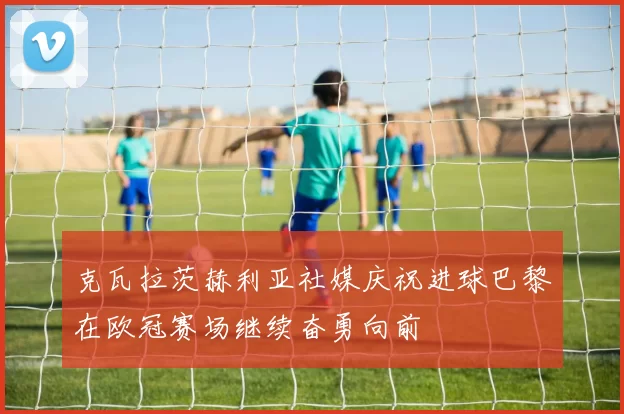 克瓦拉茨赫利亚社媒庆祝进球巴黎在欧冠赛场继续奋勇向前
