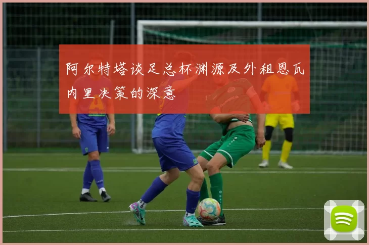 阿尔特塔谈足总杯渊源及外租恩瓦内里决策的深意