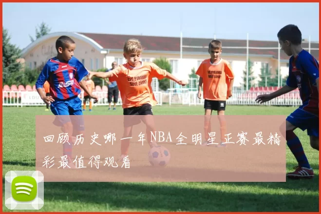 回顾历史哪一年NBA全明星正赛最精彩最值得观看
