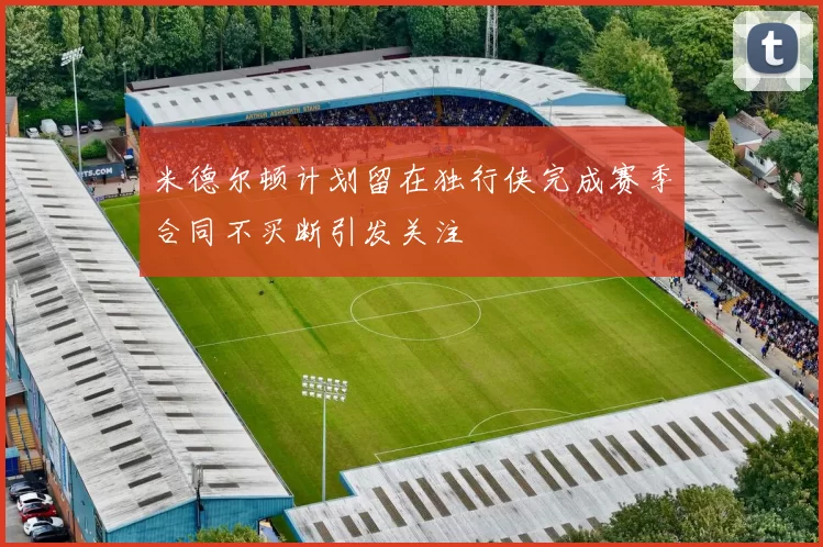 米德尔顿计划留在独行侠完成赛季合同不买断引发关注
