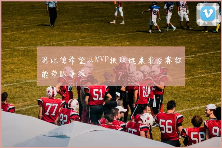 恩比德希望以MVP换取健康季后赛称能带队争冠